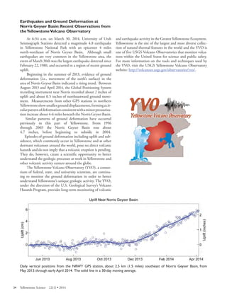 Earthquakes and Ground Deformation at Norris Geyser Basin: Recent Observations from the Yellowstone Volcano Observatory 
At 6:34 a.m. on March 30, 2014, University of Utah Seismograph Stations detected a magnitude 4.8 earthquake in Yellowstone National Park with an epicenter 4 miles north-northeast of Norris Geyser Basin. Although small earthquakes are very common in the Yellowstone area, the event of March 30th was the largest earthquake detected since February 22, 1980, and occurred in a region of recent ground uplift. 
Beginning in the summer of 2013, evidence of ground deformation (i.e., movement of the earth’s surface) in the area of Norris Geyser Basin indicated a rising trend. Between August 2013 and April 2014, the Global Positioning System recording instrument near Norris recorded about 2 inches of uplift and about 0.5 inches of northeastward ground movement. Measurements from other GPS stations in northern Yellowstone show smaller ground displacements, forming a circular pattern of deformation consistent with a minor pressurization increase about 4-6 miles beneath the Norris Geyser Basin. 
Similar patterns of ground deformation have occurred previously in this part of Yellowstone. From 1996 through 2003 the Norris Geyser Basin rose about 
4.7 inches, before beginning to subside in 2004. 
Episodes of ground deformation including uplift and subsidence, which commonly occur in Yellowstone and at other dormant volcanoes around the world, pose no direct volcanic hazards and do not imply that a volcanic eruption is pending. They do, however, create a scientific opportunity to better understand the geologic processes at work in Yellowstone and other volcanic activity centers around the globe. 
The Yellowstone Volcano Observatory (YVO), a consortium of federal, state, and university scientists, are continuing to monitor the ground deformation in order to better understand Yellowstone’s unique geologic activity. The YVO, under the direction of the U.S. Geological Survey’s Volcano Hazards Program, provides long-term monitoring of volcanic and earthquake activity in the Greater Yellowstone Ecosystem. Yellowstone is the site of the largest and most diverse collection of natural thermal features in the world and the YVO is one of five USGS Volcano Observatories that monitor volcanoes within the United States for science and public safety. For more information on the tools and techniques used by the YVO, visit the USGS Yellowstone Volcano Observatory website: http://volcanoes.usgs.gov/observatories/yvo/. 
Daily vertical positions from the NRWY GPS station, about 2.5 km (1.5 miles) southeast of Norris Geyser Basin, from May 2013 through early April 2014. The solid line in a 30-day moving average. 
34 Yellowstone Science 22(1) • 2014 
 