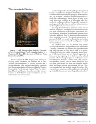 Yellowstone, Land of Wonders 
Leclercq, J. J. 1885. Yellowstone, Land of Wonders: Promenade in North America’s National Park. Translated and edited by J. Chapple and S. Cane, 2013. University of Nebraska Press, Lincoln, Nebraska, USA. 
In the summer of 1883, Belgian travel writer Jules Leclercq toured Yellowstone on horseback for 10 days. Although the resulting book, La Terre des Merveilles, was a success in Europe, it did not receive a complete translation until the recent publication of Yellowstone, Land of Wonders: Promenade in North America’s National Park. The editors, Janet Chapple and Suzanne Cane, have provided extensive footnotes to clarify his text, correct factual errors, and provide historical and current context. 
As a founding member of the Royal Belgian Geographical Society, Leclercq had seen the geysers of Iceland and read what was known about the history and geology of the Yellowstone area. His account is a mixture of firsthand impressions, scientific lore, and anecdotes. “Surely there is no place in the world where trout proliferate as in Yellowstone Lake; their number is prodigious, and since they greedily snap up the grasshoppers offered as bait, in one hour a fisherman can catch enough to exhaust a dozen cooks.” 
Leclercq advocated military protection of the park to deter the unregulated hunting and the vandalism of visitors who broke off souvenirs or carved their names on the geological features. “In building these admirable monuments, in artistically fashioning them, in sculpting and ornamenting them, nature has employed a slowness, a meticulousness, a patience of which men would not be capable, and it takes but one minute for irreverent hands to disfigure the work of thousands of years.” 
Six chapters from Land of Wonders that present Leclercq’s observations of the geyser basins were published in The GOSA Transactions: The Journal of the Geyser Observation and Study Association in 2010. But the book in its entirety will also be of interest to readers with a more general interest in Yellowstone history, and how the park appeared to a European at the beginning of its development by railroad interests. Of the other passengers in his first-class coach from Livingston, Montana, Leclercq wrote, “My companions looked like authentic Far West bandits, solidly built men with thick, bushy beards, feet thrust into enormous, muddy boots, and heads crowned with immense felt hats. They wore cartridge belts and a whole arsenal of revolvers. The women, brown as chestnuts and dressed in red wool, soaked up whisky like the men, who always helped themselves first.” 
22(1) • 2014 Yellowstone Science 35 
 
