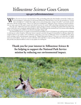 Yellowstone Science Goes Green 
nps.gov/yellowstonescience 
When YELLOWSTONE SCIENCE was launched in 1992, its founding editor Dr. Paul Schullery invited the “widely scattered investigators” with projects in and around Yellowstone National Park to view the new periodical as “a forum and a clearinghouse” in which they might connect and exchange ideas, and give the public “a previously unavailable look at all this exciting science.” Now in its 22nd year of publication, Yellowstone Science continues to present information on many aspects of the park’s natural and cultural resources for nearly 4,000 subscribing individuals and institutions. 
Over the years, Yellowstone Science has undergone various changes in format, including the gradual shift from black and white to full-color, and a completely updated design in 2003. The publication has remained true to its mission while adapting to the ever-changing tools available to its editorial and graphic design staff. 
The National Park Service, as a leader in environmental stewardship, strives to incorporate new and innovative techniques in reducing our carbon footprint. Yellowstone Science is proud to promote this goal of sustainability by offering a digital subscription option to our readers. To be notified by e-mail when a new issue of Yellowstone Science is available on-line, please send a message to yell_science@nps.gov requesting the “Digital Subscription Option.” If you are a new subscriber, we simply need your email address. If you are a current subscriber and would like to stop receiving Yellowstone Science in print, please also provide your physical address so that we may update our mailing list. 
Thank you for your interest in Yellowstone Science & for helping to support the National Park Service mission by reducing our environmental impact. 
22(1) • 2014 Yellowstone Science 41 
 