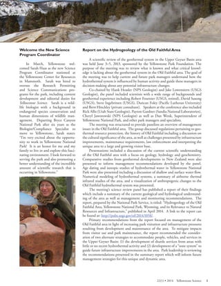 Welcome the New Science Program Coordinator 
In March, Yellowstone welcomed Sarah Haas as the new Science Program Coordinator stationed at the Yellowstone Center for Resources in Mammoth. Sarah was hired to oversee the Research Permitting and Science Communications programs for the park, including content development and editorial duties for Yellowstone Science. Sarah is a wildlife biologist with a background in endangered species conservation and human dimensions of wildlife management. Departing Bryce Canyon National Park after six years as the Biologist/Compliance Specialist to move to Yellowstone, Sarah states: “I’m very excited about the opportunity to work in Yellowstone National Park! It is an honor for me and my family to live in and explore this fascinating environment. I look forward to serving the park and also promoting a better understanding of the incredible amount of scientific research that is occurring in Yellowstone.” 
Report on the Hydrogeology of the Old Faithful Area 
A scientific review of the geothermal system in the Upper Geyser Basin area was held June 3–5, 2013, sponsored by the Yellowstone Park Foundation. The purpose of the meeting was to review what is known and what critical knowledge is lacking about the geothermal system in the Old Faithful area. The goal of the meeting was to help current and future park managers understand how the hydrothermal system is influenced by human activity and guide these managers in decision-making a bout any potential infrastructure changes. 
Co-chaired by Hank Heasler (NPS Geologist) and Jake Lowenstern (USGS Geologist), the panel included scientists with a wide range of backgrounds and geothermal experience including Robert Fournier (USGS, retired), David Susong (USGS), Steve Ingebritsen (USGS), Duncan Foley (Pacific Lutheran University) and Bern Hinckley (private consultant). Speakers at the conference also included Rick Allis (Utah State Geologist), Payton Gardner (Sandia National Laboratories), Cheryl Jaworowski (NPS Geologist) as well as Dan Wenk, Superintendent of Yellowstone National Park, and other park managers and specialists. 
The meeting was structured to provide panelists an overview of management issues in the Old Faithful area. The group discussed regulations pertaining to geothermal resource protection, the history of Old Faithful including a discussion on the cultural significance of the area, as well as challenges presented by infrastructure improvements, maintenance requirements, law enforcement and interpreting the unique area to a large and growing visitor base. 
Presentations included a discussion of the current scientific understanding of the Old Faithful area with a focus on geology, hydrology and geochemistry. Comparative studies from geothermal developments in New Zealand were also presented to inform management recommendations developed by the panel. Age dating and isotopic studies of hydrothermal water in Yellowstone National Park were also presented including a discussion of shallow and surface water flow. Numerical modeling of hydrothermal systems, a summary of airborne thermal infrared studies of the area, and a visualization of anthropogenic changes to the Old Faithful hydrothermal system was presented. 
The meeting’s science review panel has published a report of their findings which include a summary of the current geological and hydrological understanding of the area as well as management and monitoring recommendations. The report, prepared by the National Park Service, is titled: “Hydrogeology of the Old Faithful Area, Yellowstone National Park, Wyoming, and its Relevance to Natural Resources and Infrastructure,” published in April 2014. A link to the report can be found at: http://pubs.usgs.gov/of/2014/1058/. 
Primary recommendations from the report focused on management of the Old Faithful area in light of increasing park visitation and infrastructure pressures resulting from development and maintenance of the area. To mitigate impacts from visitor use and park maintenance, the report recommended the consideration of two alternate strategies to accommodate people, vehicles, and services in the Upper Geyser Basin: (1) the development of shuttle services from areas with little or no recent hydrothermal activity and (2) development of a “zone system” to guide future infrastructure improvements in the area. Park leadership is reviewing the recommendations presented in the summary report which will inform future management strategies for this unique and dynamic area. 
22(1) • 2014 Yellowstone Science 5 
 