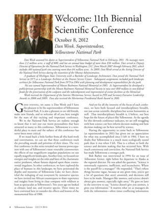 Welcome: 11th Biennial Scientifi c Conference 
October 8, 2012 
Dan Wenk, Superintendent, 
Yellowstone National Park 
Dan Wenk assumed his duties as Superintendent of Yellowstone National Park in February, 2011. He manages more than 2.2 million acres, a staff of 800, and has an annual base budget of more than $36 million. Dan served as Deputy Director of Operations for the National Park Service in Washington, D.C. from March 2007 through February 2011, which includes 401 national park sites covering more than 84 million acres. In 2009, Dan Wenk served as the Acting Director of the National Park Service during the transition of the Obama Administration. 
A graduate of Michigan State University with a Bachelor of Landscape Architecture, Dan joined the National Park Service in 1975 as a Landscape Architect at the Denver Service Center. Subsequent assignments included park landscape architect for Yellowstone National Park from 1979 to 1984 with planning and development responsibilities for the park. 
He was named Superintendent of Mount Rushmore National Memorial in 1985. As Superintendent he developed a public/private partnership with the Mount Rushmore National Memorial Society to raise over $60 million in non-federal funds for the preservation of the sculpture and the redevelopment and improvement of visitor facilities at the Memorial. 
Wenk received the Department of the Interior Meritorious Service Award in 1991 and Secretary Executive Leadership Awards in 2008 and 2009. Dan also received the Meritorious Presidential Rank Award in 2010. 
G 
ood evening, my name is Dan Wenk and I have the pleasure to be the superintendent of Yellowstone National Park. It is also a pleasure to see old friends, make new friends, and to welcome all of you here tonight for the start of this exciting and important conference. We in the National Park Service are realistic enough to know that it isn’t just our warm personalities that have attracted so many to this conference. Yellowstone is a wonderful place to meet and the subject of this conference has never been more critical. If we stand back a little further from all this hard work and conversation, we can see that these conferences track the prevailing moods and priorities of their times. The very first conference in this series revealed our intense preoccupation with one of Yellowstone’s most venerable controversies: the effects of our magnificent ungulate populations on our equally magnificent landscapes. Another time, we focused our energies and insights on the roles and fates of the charismatic native predators, whose futures depend upon those controversial ungulates. In other conferences, we have explored the place of humans in this landscape; we have penetrated the depths and mysteries of Yellowstone Lake; we have chronicled the reshaping of our ecosystem by nonnative species; we have invited our African counterparts to share experience and insights from living in close company with wildness at least as spectacular as Yellowstone’s. Two years ago we looked at climate, land use, and invasive species. Three times we have convened here to consider the effects and lessons of the monumental fires of 1988. 
And yet for all the intensity of the focus of each conference, we have both focused and interdisciplinary breadth, not just across scientific disciplines but across humanities as well. That interdisciplinary breadth is, I believe, our best hope for the future of places like Yellowstone. As the agenda for this eleventh conference indicates, we are still struggling with how science can best inform decision making and how decision making can be best served by science. 
Having the opportunity to come back to Yellowstone (as superintendent in 2011) has given me an appreciation for what was accomplished since I left in 1984. I have no doubt that Yellowstone is a much more ecologically sound park than it was when I left. That is a tribute to both the science and decision making that has occurred here. With much controversy and conviction, the National Park Service has made Yellowstone a stronger park. 
Bob Barbee was interviewed in 1994 for an issue of Yellowstone Science, right before his departure to Alaska as the regional director. He was asked the question, “Science is notoriously expensive, inefficient, and inconclusive. Where is the payoff for a manager?” He responded, “That’s where things become vague, because at any given time, you’ve got a lot of questions that aren’t answered, and decisions still have to be made. Managers like answers, and science doesn’t always give answers, especially right away.” He goes on later in the interview to say, “Science doesn’t give you answers, it gives you information.” It matters what we as managers do with the information—often times conflicting information 
6 Yellowstone Science 22(1) • 2014 
 