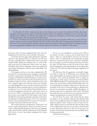 On November 29, 2012, Secretary of the Interior Ken Salazar issued a decision that allowed the Drakes Bay Oyster Company’s operating permit to expire at Point Reyes National Seashore in California according to its terms, and return the affected area to wilderness. The decision also ensured that, in keeping with the historic use of the land, existing sustainable ranching operations within the national park would continue. 
In 1972, the National Park Service purchased the land that housed the oyster operation and the owner reserved a 40-year right to continue its activities through November 30, 2012. In 2004, Drakes Bay Oyster Company acquired the business from the prior owner. The Secretary’s decision ended the company’s commercial operations within the national park, including an onshore oyster processing facility and offshore oyster harvesting activities that occurred on over 1,000 acres in the estuary. 
and many times, the more complicated the issue, the more disagreement you may have in the scientific community. 
I read that interview again today and found it especially relevant to the discussion that we will have over the next two days, especially when I realized many of the issues that Superintendent Barbee was dealing with are some of the same issues that face Yellowstone today: winter use, bison, brucellosis, bison winter migrations, visitor use, geothermal and existing development, predator‒prey relationships and elk populations. 
As managers, we have to use science appropriately. We have put our scientists and resource managers in impossible situations unnecessarily. Nationally, the Drake Bay Oyster Company at Point Reyes National Seashore, is a prime example where we tried to sustain the case for removal of an incompatible use based on science, when it should have been, and was, a property rights issue only. Our science was attacked, we acknowledged some errors, and the issue became incredibly political, almost causing Jon Jarvis to not be confirmed as our director. In my 37 years with the National Park Service, it is the most aggressive attack I have seen on the science of the Service. There is a long history that I will not go into here, and we are waiting for the final chapter to be written this fall when the Secretary will make a decision on the future of wilderness in Drake’s Bay Estero. One of my take-home lessons is that the National Park Service put our scientists in a situation that they should not have been in. 
We see park advocates and detractors “cherry pick” our science to prove their position. They trot out their own scientist to make plausible arguments. How do we as managers make a decision that meets the requirements of the National Park Service to leave these places unimpaired for future generations? 
For me, it is not enough for a scientist to say, “Here is the science, I’m done, it is up to you to decide what to do with it.” They are, and should be, advocates for what they believe. They are intellectually and emotionally involved, they have a passion for their science, and that is admirable. But as managers we need to know not only what you know, but what you don’t know as well. We need to know where the loyal opposition may find weaknesses in our arguments, if they exist. We need your help in the proper application of the science. 
We also know that the arguments continually change. Let’s look at winter use in Yellowstone as an example. Two years ago the public was saying in response to our preferred alternative, “You solved the problems with air quality by requiring four-stroke engines, you took care of the problems with wildlife disturbance by requiring guides, but noise continues to be an issue that you haven’t and couldn’t solve.” So, we worked with our scientists to find a way to solve the issue of sound. In the end, we discovered what we already knew: this isn’t an issue about air quality, wildlife disturbance, or natural sound—this is a discussion about values. We found that park advocates and detractors are using our science to support the appropriate-use values that they hold. 
You all know the prism with which Director Jarvis has asked us to view decision making in the National Park Service: best available sound science, fidelity to the law, and long-term public interest. Science is only one leg of the triangle, and how science is used with the other two legs is what we are talking about for the next two days. I look forward to these discussions with you so that we all may meet our mission of protecting and preserving these incredible places for future generations. 
Thank you for joining us. 
Yellowstone Science (YS) end of article tab 
22(1) • 2014 Yellowstone Science 7 
 