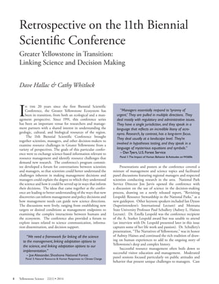 Retrospective on the 11th Biennial Scientifi c Conference 
Greater Yellowstone in Transition: Linking Science and Decision Making 
Dave Hallac & Cathy Whitlock 
In the 20 years since the first Biennial Scientific Conference, the Greater Yellowstone Ecosystem has been in transition, from both an ecological and a management perspective. Since 1991, this conference series has been an important venue for researchers and management partners with a shared interest in understanding the geologic, cultural, and biological resources of the region. 
The 11th Biennial Scientific Conference brought together scientists, managers, and other decision-makers to examine resource challenges in Greater Yellowstone from a variety of perspectives. The goals of this particular conference were to exchange science-based information relevant to resource management and identify resource challenges that demand new research. The conference’s program committee developed a forum for conversations between scientists and managers, so that scientists could better understand the challenges inherent in making management decisions and managers could explain the degree to which they understood the science and how it could be served up in ways that inform their decisions. The ideas that came together at the conference are leading to better understanding of the ways that new discoveries can inform management and policy decisions and how management needs can guide new science directions. The discussions were lively, ranging from establishing new targets or desired conditions as management endpoints to examining the complex interactions between humans and the ecosystem. The conference also provided a forum to explore issues related to science communication, information dissemination, and decision support. 
“We need a framework for linking all the science to the management, linking adaptation options to the science, and linking adaptation options to our implementation.” 
– Joe Alexander, Shoshone National Forest Panel 3: Natural Resource & Human Responses to Climate Change 
“Managers essentially respond to ‘tyranny of urgent.’ They are pulled in multiple directions. They deal mostly with regulatory and administrative issues. They have a single jurisdiction, and they speak in a language that reflects an incredible litany of acronyms. Research, by contrast, has a long-term focus. They deal usually at a landscape level. They’re involved in hypotheses testing, and they speak in a language of mysterious equations and symbols.” 
– Dan Tyers, U.S. Forest Service Panel 1:The Impact of Human Behavior & Attitudes on Wildlife 
Presentations and posters at the conference covered a mixture of management and science topics and facilitated panel discussions featuring regional managers and respected scientists conducting research in the area. National Park Service Director Jon Jarvis opened the conference with a discussion on the use of science in the decision-making process, drawing on a newly released report, “Revisiting Leopold: Resource Stewardship in the National Parks,” as a new guidepost. Other keynote speakers included Ian Dyson (Superintendent’s International Lecture) and Montana State University Professor Paul Schullery (Aubrey L. Haines Lecture). Dr. Estella Leopold was the conference recipient of the A. Starker Leopold award but was unable to attend (an interview with Dr. Leopold presented later in this issue captures some of her life work and passion). Dr. Schullery’s presentation, “The Narratives of Yellowstone,” was in honor of Aubrey Haines and continued the rich tradition of drawing on human experiences to add to the ongoing story of Yellowstone’s deep and complex history. 
Successful resource management often boils down to successful visitor education and management. Moderated panel sessions focused particularly on public attitudes and behavior that present unique challenges to managers. Case 
8 Yellowstone Science 22(1) • 2014 
 