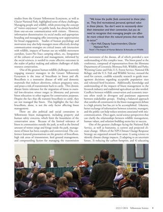 studies from the Greater Yellowstone Ecosystem, as well as Glacier National Park, highlighted some of these challenges. Managing people and wildlife, while protecting the concept of “visitor enjoyment” on public lands, has always benefited from one-on-one communication with visitors. However, information dissemination via social media and appropriate branding and messaging offer interesting new opportunities for broad engagement. Studies of human psychology and motivation may also help managers more effectively develop communication strategies on critical issues: safe interaction with wildlife, impacts of human use on wildlife movement corridors, Leave-No-Trace camping ethics, etc. Integration of the cultures of research and management, informed by the social sciences, is needed to create effective outcomes in the realm of policy making and address challenges of daily resource conservation. 
One of the greatest human-wildlife challenges currently engaging resource managers in the Greater Yellowstone Ecosystem is the issue of brucellosis in bison and elk. Brucellosis is a nonnative disease of wild and domestic mammals that induces abortions, reduces pregnancy rates, and poses a risk of transmission back to cattle. This chronic disease limits tolerance for the migration of bison to essential low-elevation winter ranges in Montana and prevents bison relocation to other regions for conservation purposes. Despite the fact that elk transmit brucellosis to cattle, they are not managed like bison. This highlights the fact that brucellosis, alone, is not the only factor affecting bison management. 
There are also political and social constraints in Yellowstone bison management, including property and human safety concerns, which limit the boundaries of the conservation areas. Because of the limited tolerance of bison in communities outside the park, as well as the limited amount of winter range and forage inside the park, management of bison has been complex and controversial. The conference featured presentations on the genetics of brucellosis, high risk areas of transmission, feed ground management, and compounding factors for managing the transmission 
“We know the public feels connected to these places. They find recreational, personal, spiritual value in these places. You don’t want to necessarily deter their interaction and their connection, but you do need to recognize that managing people can often be more critical than the natural process that needs to occur.” 
– Kym Hall, Deputy Superintendent, Glacier 
National Park Panel 1:The Impact of Human Behavior & Attitudes on Wildlife 
and movement of the disease, all of which provided a new understanding of this complex issue. The bison panel at the conference, composed of representatives from the Montana Department of Livestock; Montana Fish, Wildlife and Parks; Wyoming Game and Fish; U.S. Forest Service; National Elk Refuge; and the U.S. Fish and Wildlife Service, stressed the need for current, credible scientific research to guide management decisions regarding acceptable population sizes and tolerated herd locations. Additionally, knowledge and understanding of the impacts of bison management to the livestock industry and traditional agriculture are also needed. Conflicts between wildlife conservation and economic interests often result in divergent and passionate arguments between stakeholder groups. Finding a balanced approach that satisfies all constituents in the bison management debate is a high priority but has yet to be accomplished. Likewise, better exchange of information between scientists, managers, and the public can help reduce tensions associated with miscommunication. Once again, social science perspectives that can clarify the relationships between wildlife management, human values, and solution-building seems key to success. 
One of the greatest challenges facing the National Park Service, as well as humanity, is current and projected climate change. Efforts of the NPS Climate Change Response Strategy are organized around four areas: 1) using science to identify climate change impacts, 2) adapting to an uncertain future, 3) reducing the carbon footprint, and 4) educating 
22(1) • 2014 Yellowstone Science 9 
 