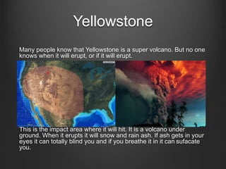 Yellowstone
Many people know that Yellowstone is a super volcano. But no one
knows when it will erupt, or if it will erupt.
This is the impact area where it will hit. It is a volcano under
ground. When it erupts it will snow and rain ash. If ash gets in your
eyes it can totally blind you and if you breathe it in it can sufacate
you.
 