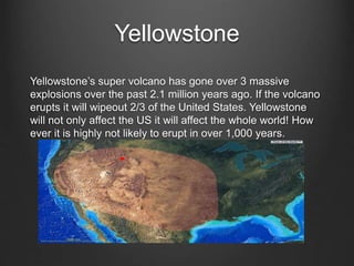 Yellowstone
Yellowstone’s super volcano has gone over 3 massive
explosions over the past 2.1 million years ago. If the volcano
erupts it will wipeout 2/3 of the United States. Yellowstone
will not only affect the US it will affect the whole world! How
ever it is highly not likely to erupt in over 1,000 years.
 