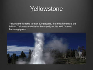 Yellowstone
Yellowstone is home to over 500 geysers, the most famous is old
faithful. Yellowstone contains the majority of the world’s most
famous geysers.
 