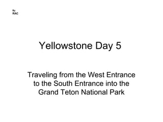 Yellowstone Day 5
Traveling from the West Entrance
to the South Entrance into the
Grand Teton National Park
By
RAC
 