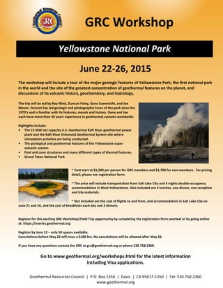       GRC Workshop 
 
 
 
Yellowstone National Park
June 22‐26, 2015 
 
The workshop will include a tour of the major geologic features of Yellowstone Park, the first national park 
in the world and the site of the greatest concentration of geothermal features on the planet, and 
discussions of its volcanic history, geochemistry, and hydrology.  
 
The trip will be led by Roy Mink, Duncan Foley, Gene Suemnicht, and Joe 
Moore. Duncan has led geologic and photographic tours of the park since the 
1970’s and is familiar with its features, moods and history. Gene and Joe 
each have more than 30 years experience in geothermal systems worldwide. 
 
Highlights include: 
•  The 13 MW net capacity U.S. Geothermal Raft River geothermal power 
plant and the Raft River Enhanced Geothermal System site where 
stimulation activities are being conducted. 
•  The geological and geothermal features of the Yellowstone super 
volcanic system. 
•  Pool and cone structures and many different types of thermal features. 
•  Grand Teton National Park 
 
 
~ Cost start at $1,500 per person for GRC members and $1,700 for non‐members.  For pricing 
detail, please see registration form.  
Geothermal Resources Council  |  P.O. Box 1350  |  Davis  |  CA 95617‐1350  |  Tel: 530.758.2360 
www.geothermal.org 
 
~ The price will include transportation from Salt Lake City and 4 nights double‐occupancy 
accommodation in West Yellowstone. Also included are 4 lunches, one dinner, one reception 
and trip materials. 
 
~ Not included are the cost of flights to and from, and accommodation in Salt Lake City on 
June 21 and 26, and the cost of breakfasts each day and 3 dinners. 
 
 
Register for this exciting GRC Workshop/Field Trip opportunity by completing the registration form overleaf or by going online 
at: https://eseries.geothermal.org 
 
Register by June 12 – only 50 spaces available.  
Cancelations before May 22 will incur a $100 fee. No cancelations will be allowed after May 22.  
 
If you have any questions contact the GRC at grc@geothermal.org or phone 530.758.2360. 
 
Go to www.geothermal.org/workshops.html for the latest information  
including Visa applications. 
 