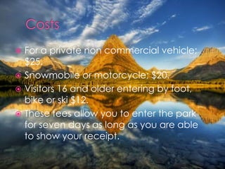 For a private non commercial vehicle; $25.Snowmobile or motorcycle; $20.Visitors 16 and older entering by foot, bike or ski $12.These fees allow you to enter the park for seven days as long as you are able to show your receipt.Costs
