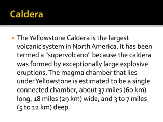  The Yellowstone Caldera is the largest 
volcanic system in North America. It has been 
termed a "supervolcano" because the caldera 
was formed by exceptionally large explosive 
eruptions. The magma chamber that lies 
under Yellowstone is estimated to be a single 
connected chamber, about 37 miles (60 km) 
long, 18 miles (29 km) wide, and 3 to 7 miles 
(5 to 12 km) deep 
 