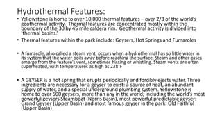 Hydrothermal Features:
• Yellowstone is home to over 10,000 thermal features – over 2/3 of the world’s
geothermal activity. Thermal features are concentrated mostly within the
boundary of the 30 by 45 mile caldera rim. Geothermal activity is divided into
‘thermal basins.’
• Thermal features within the park include: Geysers, Hot Springs and Fumaroles
• A fumarole, also called a steam vent, occurs when a hydrothermal has so little water in
its system that the water boils away before reaching the surface. Steam and other gases
emerge from the feature's vent, sometimes hissing or whistling. Steam vents are often
superheated, with temperatures as high as 238°F
• A GEYSER is a hot spring that erupts periodically and forcibly ejects water. Three
ingredients are necessary for a geyser to exist: a source of heat, an abundant
supply of water, and a special underground plumbing system. Yellowstone is
home to over 500 geysers, more than any in the world; including the world’s most
powerful geysers Steamboat (Norris Basin), most powerful predictable geyser:
Grand Geyser (Upper Basin) and most famous geyser in the park: Old Faithful
(Upper Basin)
 