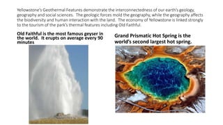 Yellowstone’s Geothermal Features demonstrate the interconnectedness of our earth’s geology,
geography and social sciences. The geologic forces mold the geography, while the geography affects
the biodiversity and human interaction with the land. The economy of Yellowstone is linked strongly
to the tourism of the park’s thermal features including Old Faithful.
Old Faithful is the most famous geyser in
the world. It erupts on average every 90
minutes
Grand Prismatic Hot Spring is the
world’s second largest hot spring.
 