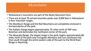 Mountains
• Yellowstone’s mountains are part of the Rocky Mountain front.
• There are at least 70 named mountain peaks over 8,000 feet in Yellowstone
in four mountain ranges.
• The Washburn Range and the Red Mountains are completely enclosed in
the boundaries of the park.
• The Gallatin Range begins approximately 75 miles north of YNP near
Bozeman and dominates the northwest corner of the park.
• The Absaroka Range, the largest range in the park, begins approximately 80
miles north of the park near Livingston Montana and runs southeast into,
then south through the entire eastern side of the park to the Wind River
Range in Wyoming.
 
