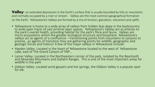 Valley: an extended depression in the Earth’s surface that is usually bounded by hills or mountains
and normally occupied by a river or stream. Valleys are the most common geographical formation
on the Earth. Yellowstone’s Valleys are formed by a mix of erosion, glaciation, volcanism and uplift.
• Yellowstone is home to a wide array of valleys from hidden leas deep in the backcountry
to wide open tracts of vast pristine open spaces. Yellowstone’s Valleys act as arteries to
the park’s overall health, providing habitat for the park’s flora and fauna. Valleys are
micro-ecosystems within the greater ecological structure and biosphere. Yellowstone’s
valleys act as agents of a confluence – transitioning points from mountains to canyons to
prairies…as agents of transition they are gathering points for wildlife, geographic and
geologic forces and history! A few of the major valleys in Yellowstone include:
• Hayden Valley: Located in the heart of Yellowstone located to the west of Yellowstone
Lake, east of The Grand Canyon of YNP…
• Lamar Valley: Located in the Northeastern corner of the park, isolated by the Beartooth
and Absaroka Mountains and Gallatin Ranges. This is one of the most important areas for
wildlife in the park
• Gibbon Valley: Located amid geysers and hot springs, the Gibbon Valley is a popular spot
for elk.
 