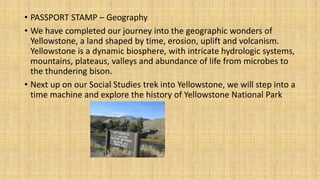 • PASSPORT STAMP – Geography
• We have completed our journey into the geographic wonders of
Yellowstone, a land shaped by time, erosion, uplift and volcanism.
Yellowstone is a dynamic biosphere, with intricate hydrologic systems,
mountains, plateaus, valleys and abundance of life from microbes to
the thundering bison.
• Next up on our Social Studies trek into Yellowstone, we will step into a
time machine and explore the history of Yellowstone National Park
 