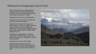 Yellowstone Geography Quick Facts
- 96% of the land area in Yellowstone is
located within the state of Wyoming.
Another 3% is within Montana, with the
remaining one percent in Idaho.
- Yellowstone is an active supervolcano.
- The park is 63 miles north to south and
54 miles west to east by air.
- Yellowstone National Park spans 2.2
million acres. In area it is larger than the
states of Rhode Island or Delaware.
Yellowstone is the second largest national
park in the continental U.S. after Death
Valley NP in CA
- Yellowstone’s geography is a diverse
confluence of open forests, rivers and
lakes, thermal areas, mountains, canyons
and waterfalls
- Yellowstone lies on the 45th Parallel
- 5 park entrances: Gardiner MT, West
Yellowstone MT, Cooke City (Northeast) MT,
Eastern Entrance (70 miles west of Cody WY)
and the southern entrance from the Tetons
(WY)
 
