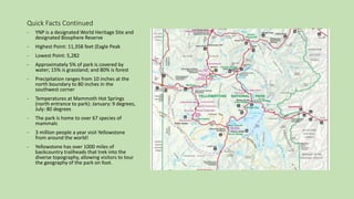 Quick Facts Continued
- YNP is a designated World Heritage Site and
designated Biosphere Reserve
- Highest Point: 11,358 feet (Eagle Peak
- Lowest Point: 5,282
- Approximately 5% of park is covered by
water; 15% is grassland; and 80% is forest
- Precipitation ranges from 10 inches at the
north boundary to 80 inches in the
southwest corner
- Temperatures at Mammoth Hot Springs
(north entrance to park): January: 9 degrees,
July: 80 degrees
- The park is home to over 67 species of
mammals
- 3 million people a year visit Yellowstone
from around the world!
- Yellowstone has over 1000 miles of
backcountry trailheads that trek into the
diverse topography, allowing visitors to tour
the geography of the park on foot.
 