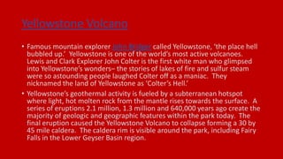 Yellowstone Volcano
• Famous mountain explorer John Bridger called Yellowstone, ‘the place hell
bubbled up.’ Yellowstone is one of the world’s most active volcanoes.
Lewis and Clark Explorer John Colter is the first white man who glimpsed
into Yellowstone’s wonders– the stories of lakes of fire and sulfur steam
were so astounding people laughed Colter off as a maniac. They
nicknamed the land of Yellowstone as ‘Colter’s Hell.’
• Yellowstone’s geothermal activity is fueled by a subterranean hotspot
where light, hot molten rock from the mantle rises towards the surface. A
series of eruptions 2.1 million, 1.3 million and 640,000 years ago create the
majority of geologic and geographic features within the park today. The
final eruption caused the Yellowstone Volcano to collapse forming a 30 by
45 mile caldera. The caldera rim is visible around the park, including Fairy
Falls in the Lower Geyser Basin region.
 