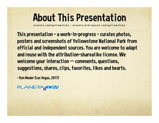 This presentation – a work-in-progress – curates photos,
posters and screenshots of Yellowstone National Park from
official and independent sources. You are welcome to adapt
and reuse with the attribution-sharealike license. We
welcome your interaction -- comments, questions,
suggestions, shares, clips, favorites, likes and hearts.
- Ron Mader (Las Vegas, 2017)
p l a n e t a . c o m / y e l l o w s t o n e • p l a n e t a . w i k i s p a c e s . c o m / y e l l o w s t o n e
About This Presentation
 