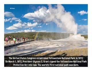 The United States Congress established Yellowstone National Park in 1872.
On March 1, 1872, President Ulysses S. Grant signed the Yellowstone National Park
Protection Act into law. The world’s first national park was born.
NPS Photo
 