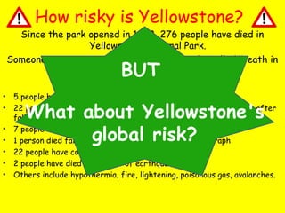 How risky is Yellowstone?

Since the park opened in 1872, 276 people have died in
Yellowstone National Park.
Someone even wrote a book about the deaths called ‘Death in
Yellowstone’.
Including:

BUT

•
•
•
•
•
•
•

5 people have been killed by bears
22 people have died from drowning or as a result of severe burns after
falling/jumping into boiling hot springs and pools.
7 people have died in car accidents
1 person died falling of a bridge whilst taking a photograph
22 people have committed suicide in the park
2 people have died as a result of earthquakes
Others include hypothermia, fire, lightening, poisonous gas, avalanches.

What about Yellowstone's
global risk?

 