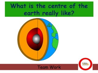 What is the centre of the
earth really like?

Team Work

 