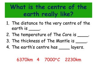 What is the centre of the
earth really like?
1. The distance to the very centre of the
earth is ____.
2. The temperature of The Core is ____.
3. The thickness of The Mantle is ____.
4. The earth’s centre has ____ layers.
6370km 4

7000°C

2230km

 