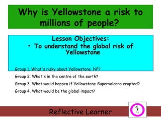 Why is Yellowstone a risk to
millions of people?
Lesson Objectives:
• To understand the global risk of
Yellowstone
Group 1. What's risky about Yellowstone NP?
Group 2. What's in the centre of the earth?
Group 3. What would happen if Yellowstone Supervolcano erupted?
Group 4. What would be the global impact?

Reflective Learner

 
