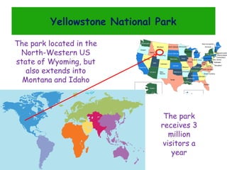 Yellowstone National Park
The park located in the
North-Western US
state of Wyoming, but
also extends into
Montana and Idaho

The park
receives 3
million
visitors a
year

 