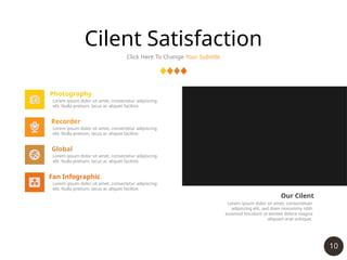 10
Cilent Satisfaction
Click Here To Change Your Subtitle
Photography
Lorem ipsum dolor sit amet, consectetur adipiscing
elit. Nulla pretium, lacus ac aliquet facilisis
Recorder
Lorem ipsum dolor sit amet, consectetur adipiscing
elit. Nulla pretium, lacus ac aliquet facilisis
Global
Lorem ipsum dolor sit amet, consectetur adipiscing
elit. Nulla pretium, lacus ac aliquet facilisis
Fan Infographic
Lorem ipsum dolor sit amet, consectetur adipiscing
elit. Nulla pretium, lacus ac aliquet facilisis
Our Cilent
Lorem ipsum dolor sit amet, consectetuer
adipiscing elit, sed diam nonummy nibh
euismod tincidunt ut laoreet dolore magna
aliquam erat volutpat.
 