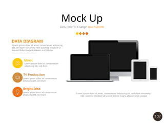 107
Mock Up
Click Here To Change Your Subtitle
DATA DIAGRAM
Lorem ipsum dolor sit amet, consectetuer adipiscing
elit, sed diam nonummy nibh euismod tincidunt ut
laoreet dolore magna aliquam erat volutpa
Music
TV Production
Lorem ipsum dolor sit consectetuer
adipiscing elit, sed diam
Lorem ipsum dolor sit consectetuer
adipiscing elit, sed diam
Bright Idea
Lorem ipsum dolor sit consectetuer
adipiscing elit, sed diam
Lorem ipsum dolor sit amet, consectetuer adipiscing elit, sed diam nonummy
nibh euismod tincidunt ut laoreet dolore magna aliquam erat volutpa
 