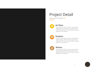 14
Project Detail
Click Here To Change Your
Subtitle
Lorem ipsum dolor sit amet, consectetuer
adipiscing elit, sed diam nonummy nibh
euismod tincidunt ut laoreet dolore magna
aliquam erat volutpat.
Air Plane
Lorem ipsum dolor sit amet, consectetuer
adipiscing elit, sed diam nonummy nibh
euismod tincidunt ut laoreet dolore magna
aliquam erat volutpat.
Students
Lorem ipsum dolor sit amet, consectetuer
adipiscing elit, sed diam nonummy nibh
euismod tincidunt ut laoreet dolore magna
aliquam erat volutpat.
Written
 