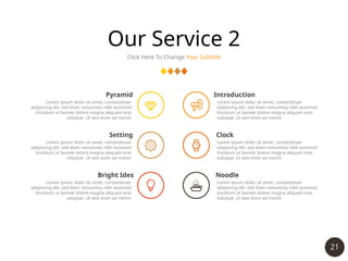 21
Our Service 2
Click Here To Change Your Subtitle
Pyramid
Lorem ipsum dolor sit amet, consectetuer
adipiscing elit, sed diam nonummy nibh euismod
tincidunt ut laoreet dolore magna aliquam erat
volutpat. Ut wisi enim ad minim
Setting
Lorem ipsum dolor sit amet, consectetuer
adipiscing elit, sed diam nonummy nibh euismod
tincidunt ut laoreet dolore magna aliquam erat
volutpat. Ut wisi enim ad minim
Bright Ides
Lorem ipsum dolor sit amet, consectetuer
adipiscing elit, sed diam nonummy nibh euismod
tincidunt ut laoreet dolore magna aliquam erat
volutpat. Ut wisi enim ad minim
Introduction
Lorem ipsum dolor sit amet, consectetuer
adipiscing elit, sed diam nonummy nibh euismod
tincidunt ut laoreet dolore magna aliquam erat
volutpat. Ut wisi enim ad minim
Clock
Lorem ipsum dolor sit amet, consectetuer
adipiscing elit, sed diam nonummy nibh euismod
tincidunt ut laoreet dolore magna aliquam erat
volutpat. Ut wisi enim ad minim
Noodle
Lorem ipsum dolor sit amet, consectetuer
adipiscing elit, sed diam nonummy nibh euismod
tincidunt ut laoreet dolore magna aliquam erat
volutpat. Ut wisi enim ad minim
 