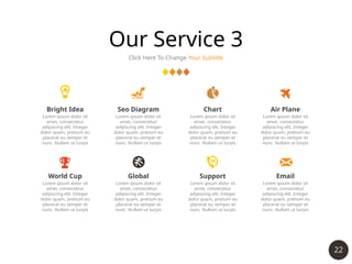 22
Our Service 3
Click Here To Change Your Subtitle
Bright Idea
Lorem ipsum dolor sit
amet, consectetur
adipiscing elit. Integer
dolor quam, pretium eu
placerat eu semper et
nunc. Nullam ut turpis
Seo Diagram
Lorem ipsum dolor sit
amet, consectetur
adipiscing elit. Integer
dolor quam, pretium eu
placerat eu semper et
nunc. Nullam ut turpis
Chart
Lorem ipsum dolor sit
amet, consectetur
adipiscing elit. Integer
dolor quam, pretium eu
placerat eu semper et
nunc. Nullam ut turpis
Air Plane
Lorem ipsum dolor sit
amet, consectetur
adipiscing elit. Integer
dolor quam, pretium eu
placerat eu semper et
nunc. Nullam ut turpis
World Cup
Lorem ipsum dolor sit
amet, consectetur
adipiscing elit. Integer
dolor quam, pretium eu
placerat eu semper et
nunc. Nullam ut turpis
Global
Lorem ipsum dolor sit
amet, consectetur
adipiscing elit. Integer
dolor quam, pretium eu
placerat eu semper et
nunc. Nullam ut turpis
Support
Lorem ipsum dolor sit
amet, consectetur
adipiscing elit. Integer
dolor quam, pretium eu
placerat eu semper et
nunc. Nullam ut turpis
Email
Lorem ipsum dolor sit
amet, consectetur
adipiscing elit. Integer
dolor quam, pretium eu
placerat eu semper et
nunc. Nullam ut turpis
 
