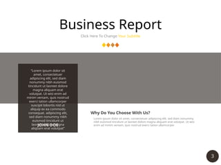 3
Business Report
Click Here To Change Your Subtitle
“Lorem ipsum dolor sit
amet, consectetuer
adipiscing elit, sed diam
nonummy nibh euismod
tincidunt ut laoreet dolore
magna aliquam erat
volutpat. Ut wisi enim ad
minim veniam, quis nostrud
exerci tation ullamcorper
suscipit lobortis nisl ut
aliquip ex ea commodo
consequat. adipiscing elit,
sed diam nonummy nibh
euismod tincidunt ut
laoreet dolore magna
aliquam erat volutpat”
JOHN DOE
Why Do You Choose With Us?
Lorem ipsum dolor sit amet, consectetuer adipiscing elit, sed diam nonummy
nibh euismod tincidunt ut laoreet dolore magna aliquam erat volutpat. Ut wisi
enim ad minim veniam, quis nostrud exerci tation ullamcorper
 