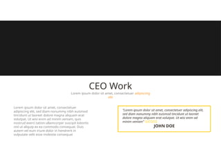 CEO Work
Lorem ipsum dolor sit amet, consectetuer adipiscing
elit
“Lorem ipsum dolor sit amet, consectetuer adipiscing elit,
sed diam nonummy nibh euismod tincidunt ut laoreet
dolore magna aliquam erat volutpat. Ut wisi enim ad
minim veniam” SUCCESS
JOHN DOE
Lorem ipsum dolor sit amet, consectetuer
adipiscing elit, sed diam nonummy nibh euismod
tincidunt ut laoreet dolore magna aliquam erat
volutpat. Ut wisi enim ad minim veniam, quis
nostrud exerci tation ullamcorper suscipit lobortis
nisl ut aliquip ex ea commodo consequat. Duis
autem vel eum iriure dolor in hendrerit in
vulputate velit esse molestie consequat
 