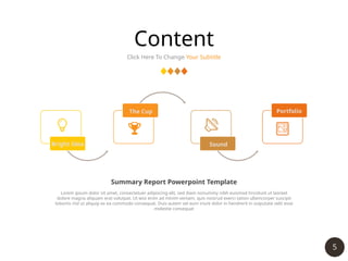 5
Content
Click Here To Change Your Subtitle
Bright Idea
The Cup
Sound
Portfolio
Lorem ipsum dolor sit amet, consectetuer adipiscing elit, sed diam nonummy nibh euismod tincidunt ut laoreet
dolore magna aliquam erat volutpat. Ut wisi enim ad minim veniam, quis nostrud exerci tation ullamcorper suscipit
lobortis nisl ut aliquip ex ea commodo consequat. Duis autem vel eum iriure dolor in hendrerit in vulputate velit esse
molestie consequat
Summary Report Powerpoint Template
 