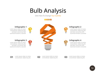 56
Bulb Analysis
Click Here To Change Your Subtitle
Infographic 1
Lorem ipsum dolor sit amet,
consectetuer adipiscing elit,
sed diam nonummy nibh
euismod tincidunt ut laoreet
Infographic 2
Lorem ipsum dolor sit amet,
consectetuer adipiscing elit,
sed diam nonummy nibh
euismod tincidunt ut laoreet
Infographic 3
Lorem ipsum dolor sit amet,
consectetuer adipiscing elit,
sed diam nonummy nibh
euismod tincidunt ut laoreet
Infographic 4
Lorem ipsum dolor sit amet,
consectetuer adipiscing elit,
sed diam nonummy nibh
euismod tincidunt ut laoreet
01 Lorem ipsum dolor sit amet,
consectetuer adipiscing elit, 02 Lorem ipsum dolor sit amet,
consectetuer adipiscing elit, 03
Lorem ipsum dolor sit amet,
consectetuer adipiscing elit,
 