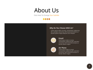 7
About Us
Click Here To Change Your Subtitle
Email
Lorem ipsum dolor sit amet,
consectetuer adipiscing elit, sed diam
nonummy nibh euismod tincidunt ut
laoreet dolore magna
Air Plane
Lorem ipsum dolor sit amet,
consectetuer adipiscing elit, sed diam
nonummy nibh euismod tincidunt ut
laoreet dolore magna
Lorem ipsum dolor sit amet, consectetuer adipiscing
elit, sed diam nonummy nibh euismod tincidunt ut
laoreet dolore magna aliquam erat volutpat.
Why Do You Choose With Us?
 