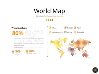 90
World Map
Click Here To Change Your Subtitle
Wolrd Analysis
86%
66%
Female
Users
20%
Male Users
USA
Latin America
Europe
Africa
Asian
Australia
Consectetur adipiscing elit. Vestibulum dignissim
nunc nisi, ac scelerisque nullaconsectetur
adipiscing elit. Vestibulum dignissim nunc nisi, ac
scelerisque nulla
Lorem is spum…
consectetur adipiscing elit.
Vestibulum dignissim nunc nisi,
ac scelerisque nulla
Lorem is spum…
 