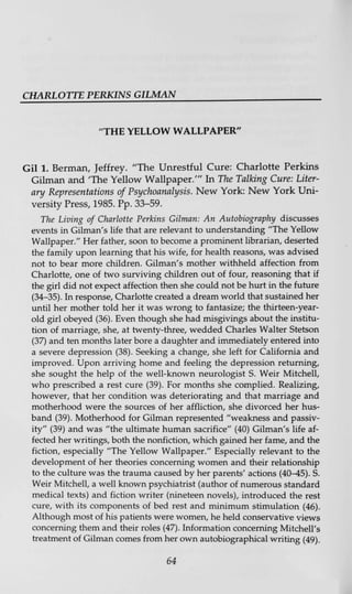 CHARLOTTE PERKINS GILMAN
"THE YELLOW WALLPAPER"
Gil 1. Berman, Jeffrey. "The Unrestful Cure: Charlotte Perkins
Gilman and 'The Yellow Wallpaper/" In The Talking Cure: Liter-
ary Representations of Psychoanalysis. New York: New York Uni-
versity Press, 1985. Pp. 33-59.
The Living of Charlotte Perkins Gilman: An Autobiography discusses
events in Gilman's life that are relevant to understanding "The Yellow
Wallpaper." Her father, soon to become a prominent librarian, deserted
the family upon learning that his wife, for health reasons, was advised
not to bear more children. Gilman's mother withheld affection from
Charlotte, one of two surviving children out of four, reasoning that if
the girl did not expect affection then she could not be hurt in the future
(34-35). In response, Charlotte created a dream world that sustained her
until her mother told her it was wrong to fantasize; the thirteen-year-
old girl obeyed (36). Even though she had misgivings about the institu-
tion of marriage, she, at twenty-three, wedded Charles Walter Stetson
(37) and ten months later bore a daughter and immediately entered into
a severe depression (38). Seeking a change, she left for California and
improved. Upon arriving home and feeling the depression returning,
she sought the help of the well-known neurologist S. Weir Mitchell,
who prescribed a rest cure (39). For months she complied. Realizing,
however, that her condition was deteriorating and that marriage and
motherhood were the sources of her affliction, she divorced her hus-
band (39). Motherhood for Gilman represented "weakness and passiv-
ity" (39) and was "the ultimate human sacrifice" (40) Gilman's life af-
fected her writings, both the nonfiction, which gained her fame, and the
fiction, especially "The Yellow Wallpaper." Especially relevant to the
development of her theories concerning women and their relationship
to the culture was the trauma caused by her parents' actions (40—45). S.
Weir Mitchell, a well known psychiatrist (author of numerous standard
medical texts) and fiction writer (nineteen novels), introduced the rest
cure, with its components of bed rest and minimum stimulation (46).
Although most of his patients were women, he held conservative views
concerning them and their roles (47). Information concerning Mitchell's
treatment of Gilman comes from her own autobiographical writing (49).
64
 