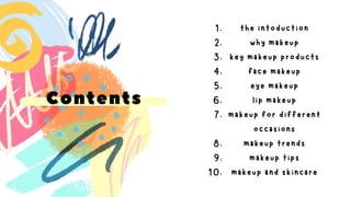 Contents
the intoduction
1.
why makeup
2.
key makeup products
3.
face makeup
4.
eye makeup
5.
lip makeup
6.
makeup for different
occasions
7.
makeup trends
8.
makeup tips
9.
makeup and skincare
10.
 