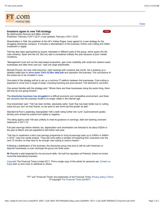 FT.com print article                                                                                                            2/6/11 6:50 AM



Financial
                               MEDIA


                                                                                                                            Close


  Investors agree to new Yell strategy
  By Salamander Davoudi and Miles Johnson
  Published: February 4 2011 22:51 | Last updated: February 4 2011 23:07

  Shareholders in Yell, the publisher of the UK’s Yellow Pages, have agreed to a new strategy for the
  struggling directories company. It includes a rationalisation of the business, further cost-cutting and heftier
  investment in digital.

  Yell has also been approached by buyers interested in different parts of the group, which spans the UK,
  Latin America, Spain and the US. But any sale is considered unlikely this year because of poor market
  conditions.

  “Management must sort out the web-based proposition, gain more credibility with small and medium-sized
  businesses and take more cost out,” said one large shareholder.

  Michael Pocock, the new chief executive, held meetings with investors last month. He is drawing up a
  detailed battle plan to drive down Yell’s £2.9bn debt pile and reposition the business. The conclusions of
  the review are to be unveiled in June.

  One plank of the strategy will be to set up a common IT platform between the businesses. Cost-cutting is
  expected to come from a range of areas, including licensing and procurement. Yell declined to comment.

  One person familiar with the strategy said: “Where there are three businesses doing the same thing, there
  will only be one going forward.”

  The directories business has struggled in a difficult economic and competitive environment, and there
  are concerns that the business model is no longer viable in the internet age.

  One shareholder said: “Yell has been terrible, absolutely awful. Cash flow has been better due to cutting
  costs but you can’t do that forever, so we want to see some top-line growth as well.”

  Standard & Poor’s yesterday downgraded Yell’s credit rating further into “junk” (subinvestment grade)
  territory and revised its outlook from stable to negative.

  The rating agency said Yell was unlikely to meet its guidance on earnings, debt and banking covenant
  headroom in 2011-12.

  Full-year earnings before interest, tax, depreciation and amortisation are forecast to be about £520m in
  the year to March and are expected to fall further next year.

  “Yell has to implement a strict cost-savings programme to bring its earnings back up to £450m or £460m
  in 2012,” said one media analyst. “They will come within a whisker of breaching their covenants over the
  next 12 months, so they have to do enough cost-cutting to avoid a breach.”

  Following a stabilisation of the business, the directories group may look to sell its Latin American or
  Spanish businesses or even demerge the group into three parts.

  Mr Pocock is well respected for his turnround skills. He built his reputation at Polaroid, where he turned
  round the lossmaking business.

  Copyright The Financial Times Limited 2011. Print a single copy of this article for personal use. Contact us
  if you wish to print more to distribute to others.




                       "FT" and "Financial Times" are trademarks of the Financial Times. Privacy policy | Terms
                                              © Copyright The Financial Times Ltd 2011.




http://www.ft.com/cms/s/ce6a4f7e-3087-11e0-9de3-00144feabdc0,dwp_uuid=cbad994c-3017-11da-ba9f-00000e2511c8,print=yes.html           Page 1 of 1
 