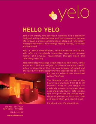 HELLO YELO
Yelo is an entirely new concept in wellness. It is a sanctuary
designed to help urbanites deal with the pressures of modern
life through a unique combination of sleep and reflexology
massage treatments. You emerge feeling revived, refreshed
and balanced.

Yelo is about time-efficient, results-oriented relaxation.
Yelo offers a completely innovative experience: proven
mental and physical rejuvenation through sleep and
reflexology therapy.

Yelo Reflexology massage treatments include the feet, hands
and/or ears, and are designed to balance and ease specific
aches or ailments so that you can emerge refreshed and
energized. Yelo Reflexology may be experienced on its own
                       for rest and relaxation or combined
                       with a YeloNap.

                        The YeloNap is our version of the
                        Power Nap and lasts from 20 to 40
                        minutes. Naps of this length are
                        medically proven to increase alert-
                        ness and productivity. Yelo is not a
                        spa. Yelo provides the deeper expe-
                        rience of giving you back your time
                        and space when you need it most.

                        It’s about you. It’s about time.
 