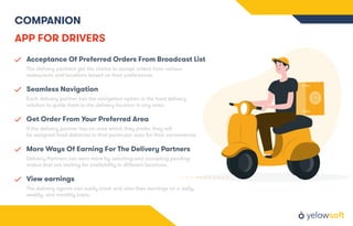 COMPANION
APP FOR DRIVERS
Acceptance Of Preferred Orders From Broadcast List
The delivery partners get the choice to accept orders from various
restaurants and locations based on their preferences.
Seamless Navigation
Each delivery partner has the navigation option in the food delivery
solution to guide them to the delivery location in any area.
Get Order From Your Preferred Area
If the delivery partner has an area which they prefer, they will
be assigned food deliveries in that particular area for their convenience.
More Ways Of Earning For The Delivery Partners
Delivery Partners can earn more by selecting and accepting pending
orders that are waiting for availability in diﬀerent locations.
View earnings
The delivery agents can easily track and view their earnings on a daily,
weekly, and monthly basis.
 