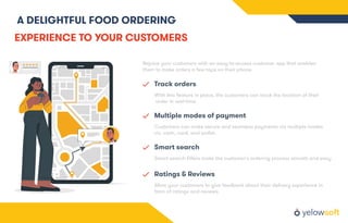 A DELIGHTFUL FOOD ORDERING
EXPERIENCE TO YOUR CUSTOMERS
Rejoice your customers with an easy-to-access customer app that enables
them to make orders a few taps on their phone.
Track orders
With this feature in place, the customers can track the location of their
order in real-time.
Multiple modes of payment
Customers can make secure and seamless payments via multiple modes
viz. cash, card, and wallet.
Smart search
Smart search ﬁlters make the customer's ordering process smooth and easy
Ratings & Reviews
Allow your customers to give feedback about their delivery experience in
form of ratings and reviews.
 