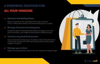 Maintain Availability Status
Admin can decide on the availability of the vendor and show
online or oﬄine status based on the business being open or closed.
Manage Products And Categories
You get the option of selecting which products to display, how much
stock to be shown, and categorize them based on diﬀerent groups.
Track Earning And Performance
You can track the earnings of your business as well as the performance
of the service through the online food ordering software that provides
insights and reports.
Vendors can customize their order as per their requirement using the apps
Manage your orders
A POWERFUL SOLUTION FOR
ALL YOUR VENDORS
 