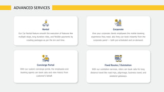 Rental
Our Car Rental feature smooth the execution of features like
multiple stops, long duration rides, and flexible payments by
creating packages as per the km and time.
Corporate
Give your corporate clients employees the mobile booking
experience they need. also they can book instantly from the
corporate panel — both pre-scheduled and on-demand.
Concierge Portal
With our custom concierge portal, the employees and
booking agents can book cabs and view history from
customer’s behalf.
Fixed Routes / Outstation
With our outstation services, riders can book cabs for long
distance travel like road trips, pilgrimage, business travel, and
weekend getaways.
ADVANCED SERVICES
 