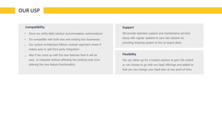 OUR USP
•
•
•
•
Since our white-label solution accommodates customizations
It’s compatible with both new and existing taxi businesses.
Our system architecture follows modular approach where it
makes easy to add third party integration
Also if we come up with the new features then it will be
easy to integrate without affecting the existing code (Con
sidering the new feature functionality)
Compatibility Support
We provide seamless support and maintenance services
along with regular updates to your taxi solution by
providing ticketing system to the on board client.
Flexibility
You can either go for a hosted solution to gain full control
or can choose to go with our SaaS offerings and added to
that you can change your SaaS plan at any point of time.
 